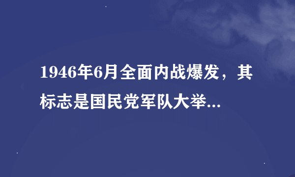 1946年6月全面内战爆发，其标志是国民党军队大举进攻（）