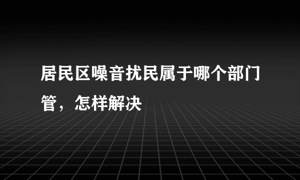 居民区噪音扰民属于哪个部门管，怎样解决