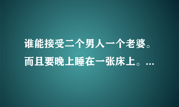 谁能接受二个男人一个老婆。而且要晚上睡在一张床上。帮朋友问的。