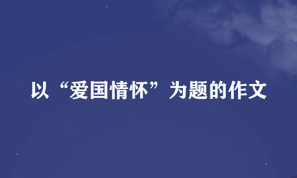 以“爱国情怀”为题的作文