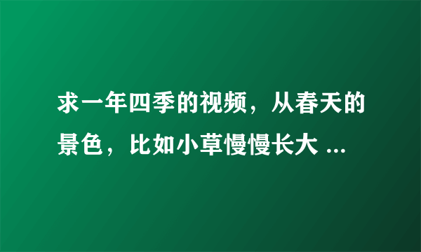 求一年四季的视频，从春天的景色，比如小草慢慢长大 发芽，夏天，花开.......要四个季节都有的