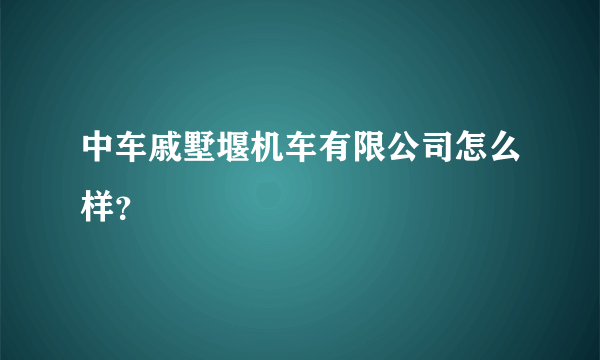 中车戚墅堰机车有限公司怎么样？