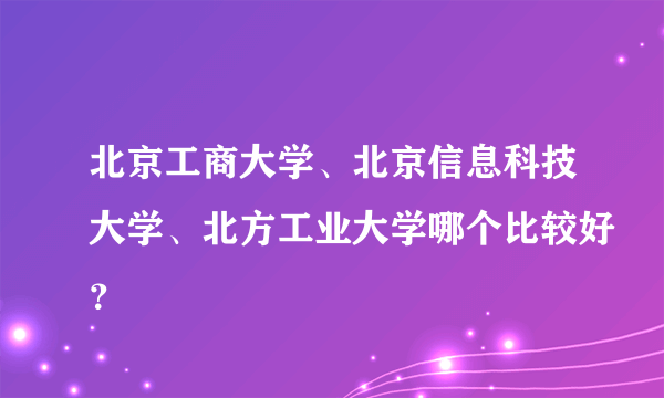 北京工商大学、北京信息科技大学、北方工业大学哪个比较好？