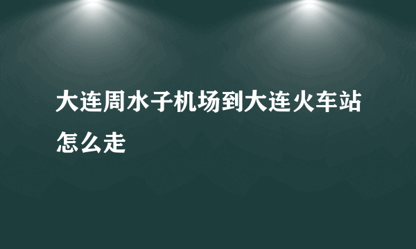 大连周水子机场到大连火车站怎么走