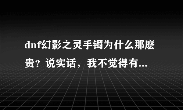 dnf幻影之灵手镯为什么那麽贵？说实话，我不觉得有什么值得它这麽贵。谢谢了，大神帮忙啊