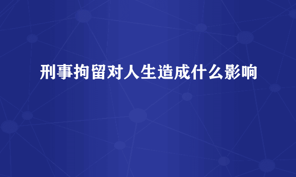 刑事拘留对人生造成什么影响