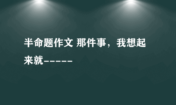 半命题作文 那件事，我想起来就-----