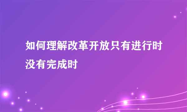 如何理解改革开放只有进行时没有完成时