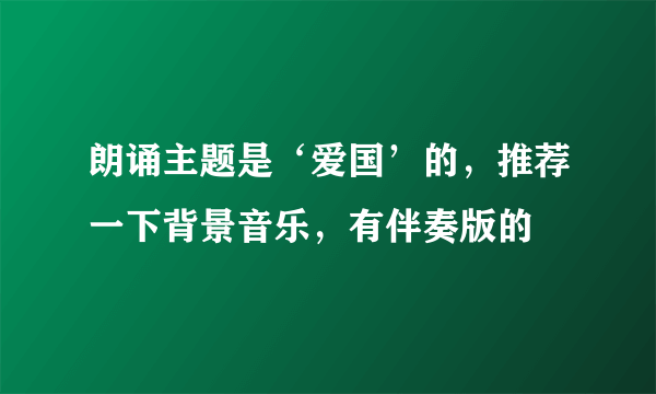 朗诵主题是‘爱国’的，推荐一下背景音乐，有伴奏版的