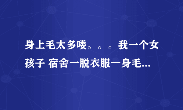 身上毛太多喽。。。我一个女孩子 宿舍一脱衣服一身毛特难看 请问有什么好地方能脱毛彻底点么