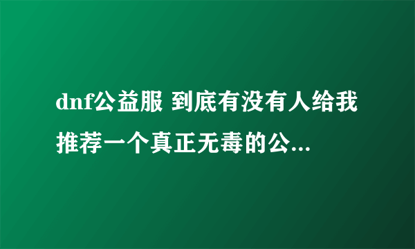 dnf公益服 到底有没有人给我推荐一个真正无毒的公益服啊啊？？自己水一水，求大神