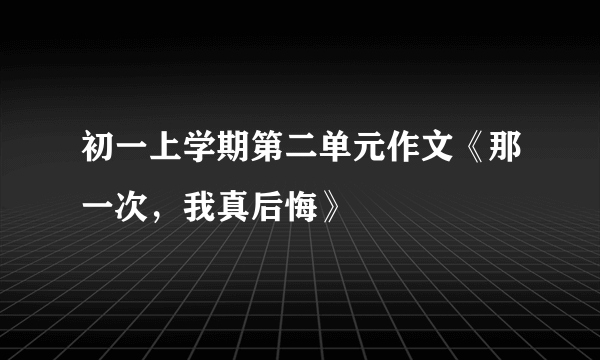 初一上学期第二单元作文《那一次，我真后悔》