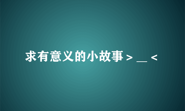 求有意义的小故事＞＿＜