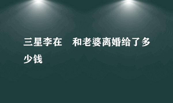 三星李在镕和老婆离婚给了多少钱