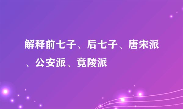 解释前七子、后七子、唐宋派、公安派、竟陵派