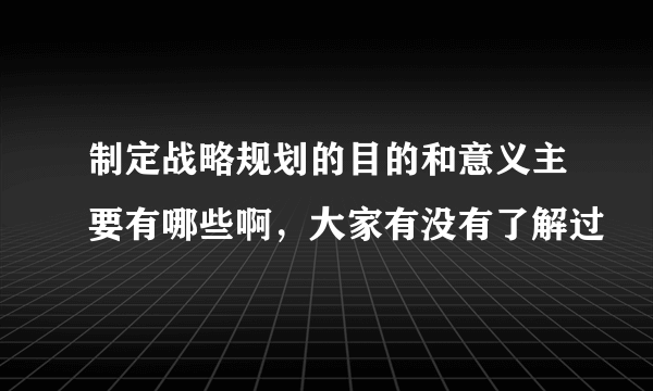 制定战略规划的目的和意义主要有哪些啊，大家有没有了解过