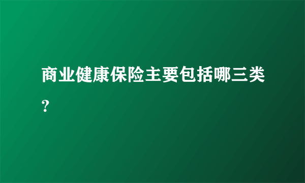 商业健康保险主要包括哪三类？