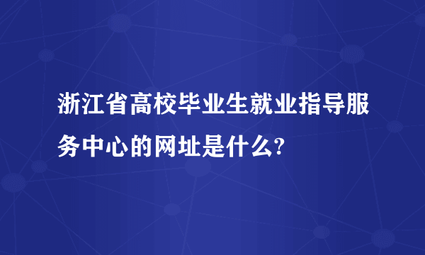 浙江省高校毕业生就业指导服务中心的网址是什么?