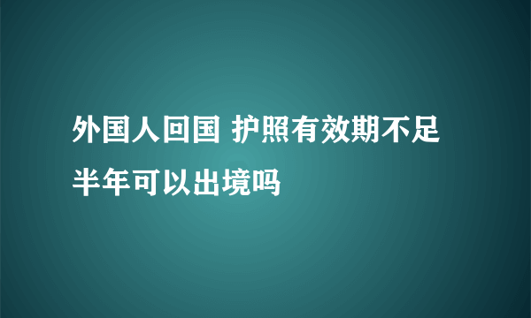 外国人回国 护照有效期不足半年可以出境吗