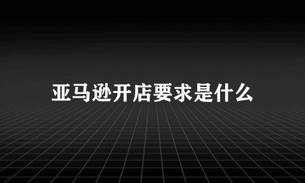 亚马逊开店要求是什么