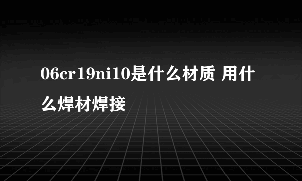 06cr19ni10是什么材质 用什么焊材焊接