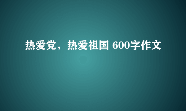 热爱党，热爱祖国 600字作文