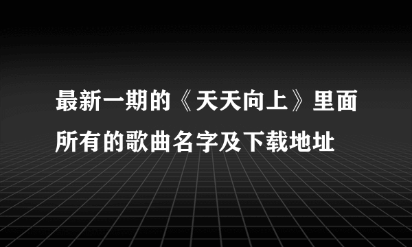 最新一期的《天天向上》里面所有的歌曲名字及下载地址