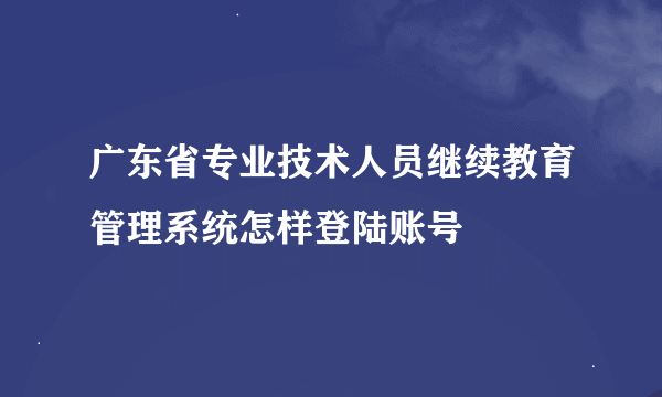 广东省专业技术人员继续教育管理系统怎样登陆账号