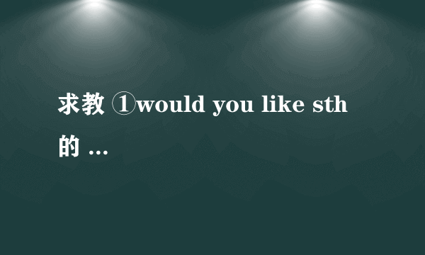 求教 ①would you like sth 的 回答 ②would you like to do sth 的 回答