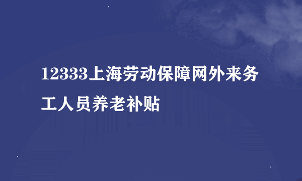 12333上海劳动保障网外来务工人员养老补贴