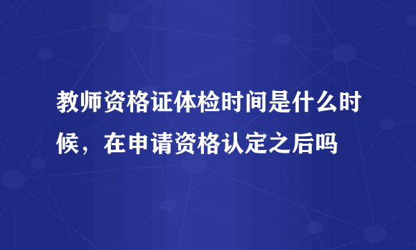 教师资格证体检时间是什么时候，在申请资格认定之后吗