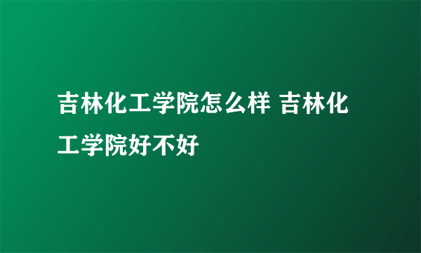 吉林化工学院怎么样 吉林化工学院好不好