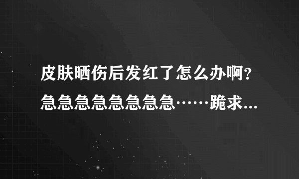 皮肤晒伤后发红了怎么办啊？急急急急急急急急……跪求，快点哟~！~！~！