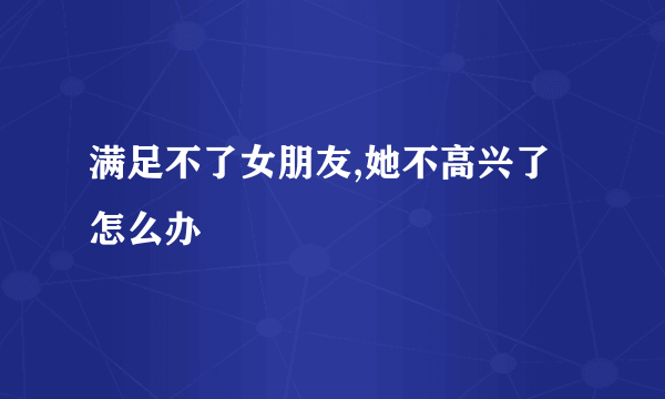 满足不了女朋友,她不高兴了怎么办