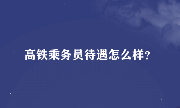 高铁乘务员待遇怎么样？