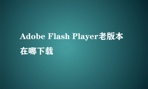 Adobe Flash Player老版本在哪下载