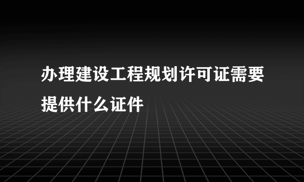 办理建设工程规划许可证需要提供什么证件