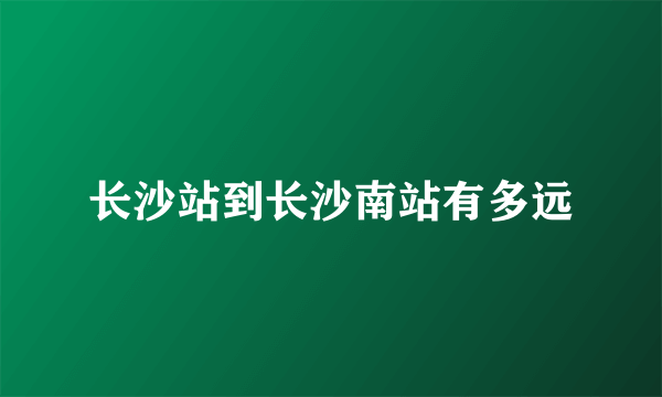 长沙站到长沙南站有多远