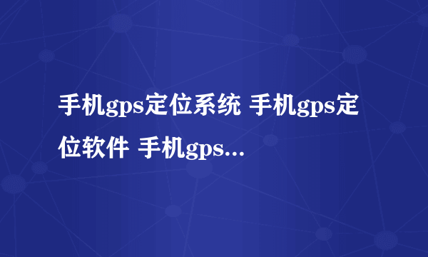 手机gps定位系统 手机gps定位软件 手机gps定位找人到哪里可以买到啊？星控公司在哪里的啊？