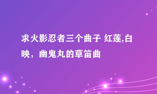 求火影忍者三个曲子 红莲,白映，幽鬼丸的草笛曲