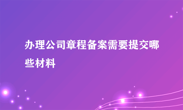 办理公司章程备案需要提交哪些材料