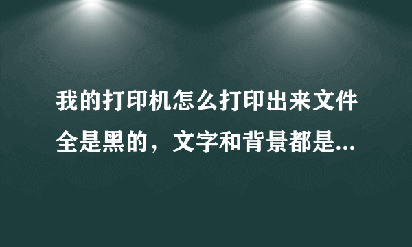 我的打印机怎么打印出来文件全是黑的，文字和背景都是黑的。怎么调试啊