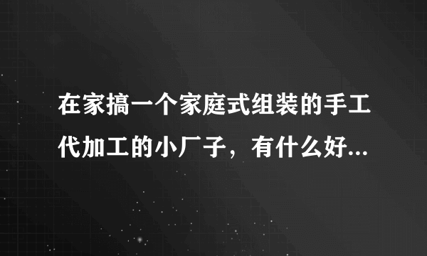 在家搞一个家庭式组装的手工代加工的小厂子，有什么好的介绍吗？