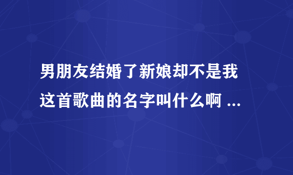 男朋友结婚了新娘却不是我 这首歌曲的名字叫什么啊 求歌名？