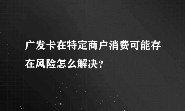 广发卡在特定商户消费可能存在风险怎么解决？