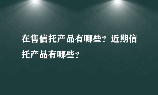 在售信托产品有哪些？近期信托产品有哪些？