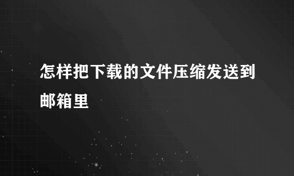 怎样把下载的文件压缩发送到邮箱里