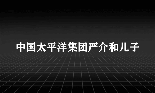 中国太平洋集团严介和儿子