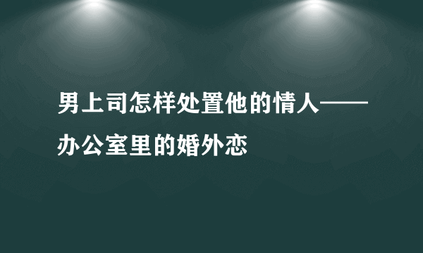 男上司怎样处置他的情人——办公室里的婚外恋