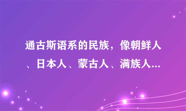 通古斯语系的民族，像朝鲜人、日本人、蒙古人、满族人，以及古代的鲜卑人究竟是从哪里来的？起源什么地方？